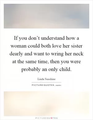 If you don’t understand how a woman could both love her sister dearly and want to wring her neck at the same time, then you were probably an only child Picture Quote #1