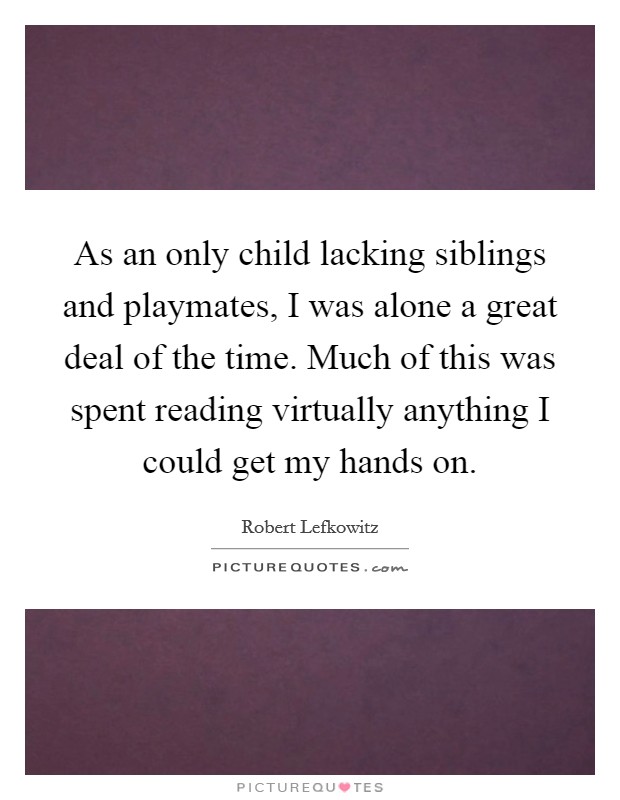 As an only child lacking siblings and playmates, I was alone a great deal of the time. Much of this was spent reading virtually anything I could get my hands on. Picture Quote #1