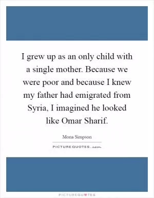 I grew up as an only child with a single mother. Because we were poor and because I knew my father had emigrated from Syria, I imagined he looked like Omar Sharif Picture Quote #1