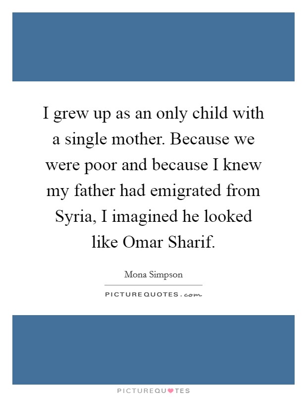 I grew up as an only child with a single mother. Because we were poor and because I knew my father had emigrated from Syria, I imagined he looked like Omar Sharif. Picture Quote #1