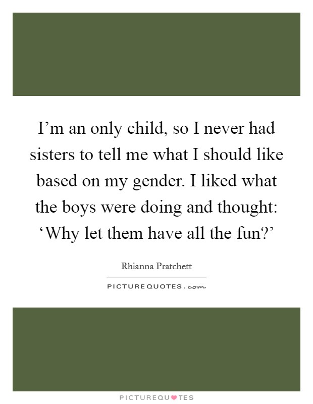 I'm an only child, so I never had sisters to tell me what I should like based on my gender. I liked what the boys were doing and thought: ‘Why let them have all the fun?' Picture Quote #1