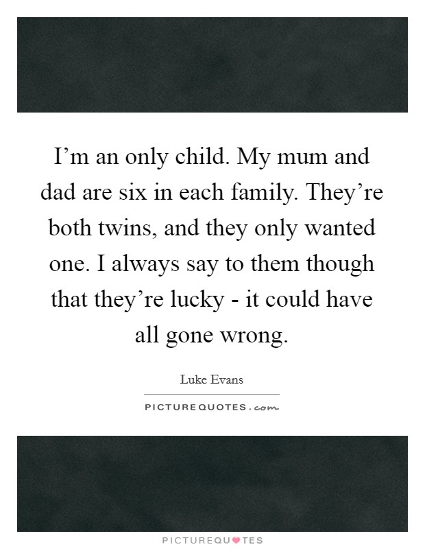 I'm an only child. My mum and dad are six in each family. They're both twins, and they only wanted one. I always say to them though that they're lucky - it could have all gone wrong. Picture Quote #1