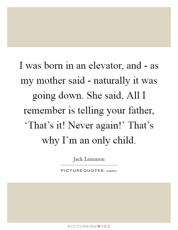 I was born in an elevator, and - as my mother said - naturally it was going down. She said, All I remember is telling your father, ‘That's it! Never again!' That's why I'm an only child. Picture Quote #1