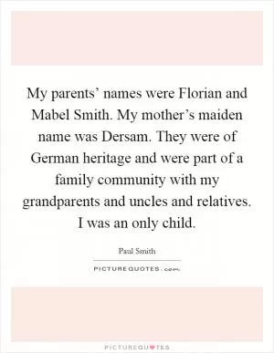 My parents’ names were Florian and Mabel Smith. My mother’s maiden name was Dersam. They were of German heritage and were part of a family community with my grandparents and uncles and relatives. I was an only child Picture Quote #1