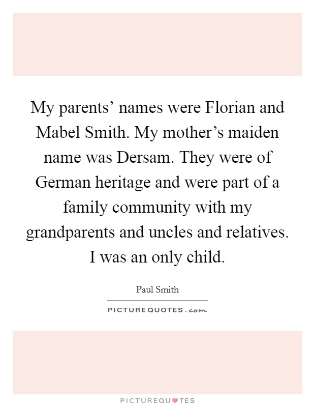 My parents' names were Florian and Mabel Smith. My mother's maiden name was Dersam. They were of German heritage and were part of a family community with my grandparents and uncles and relatives. I was an only child. Picture Quote #1