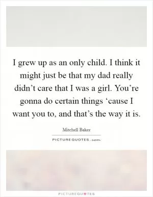 I grew up as an only child. I think it might just be that my dad really didn’t care that I was a girl. You’re gonna do certain things ‘cause I want you to, and that’s the way it is Picture Quote #1