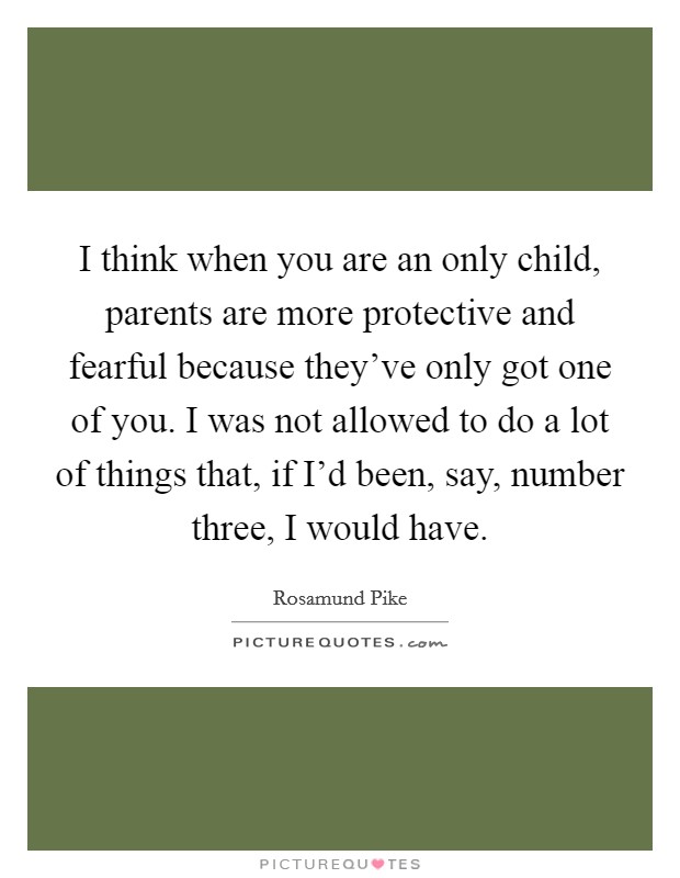 I think when you are an only child, parents are more protective and fearful because they've only got one of you. I was not allowed to do a lot of things that, if I'd been, say, number three, I would have. Picture Quote #1