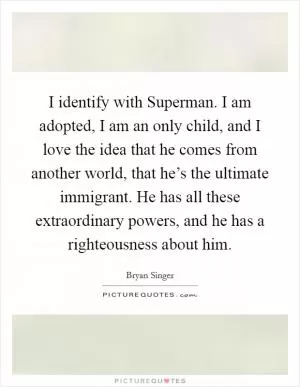 I identify with Superman. I am adopted, I am an only child, and I love the idea that he comes from another world, that he’s the ultimate immigrant. He has all these extraordinary powers, and he has a righteousness about him Picture Quote #1