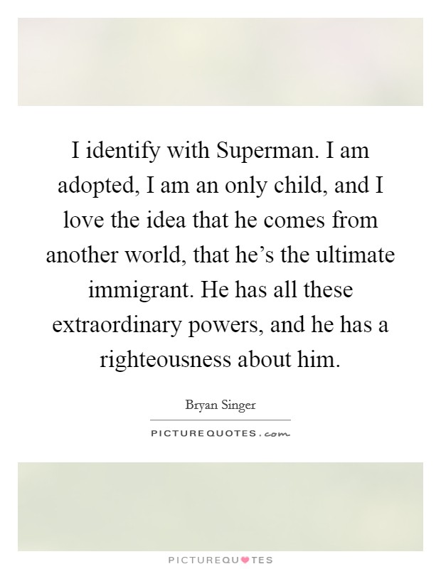 I identify with Superman. I am adopted, I am an only child, and I love the idea that he comes from another world, that he's the ultimate immigrant. He has all these extraordinary powers, and he has a righteousness about him. Picture Quote #1