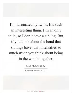 I’m fascinated by twins. It’s such an interesting thing. I’m an only child, so I don’t have a sibling. But, if you think about the bond that siblings have, that intensifies so much when you think about being in the womb together Picture Quote #1