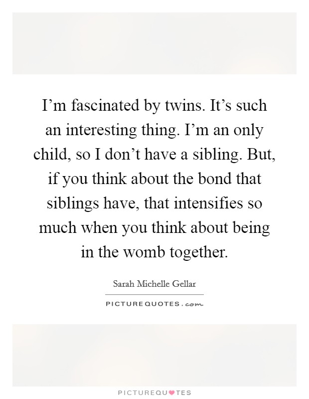 I'm fascinated by twins. It's such an interesting thing. I'm an only child, so I don't have a sibling. But, if you think about the bond that siblings have, that intensifies so much when you think about being in the womb together. Picture Quote #1