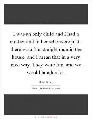 I was an only child and I had a mother and father who were just - there wasn’t a straight man in the house, and I mean that in a very nice way. They were fun, and we would laugh a lot Picture Quote #1