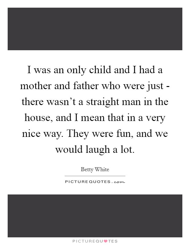 I was an only child and I had a mother and father who were just - there wasn't a straight man in the house, and I mean that in a very nice way. They were fun, and we would laugh a lot. Picture Quote #1