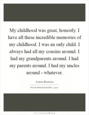 My childhood was great, honestly. I have all these incredible memories of my childhood. I was an only child. I always had all my cousins around. I had my grandparents around. I had my parents around. I had my uncles around - whatever Picture Quote #1