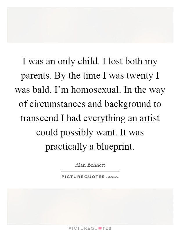 I was an only child. I lost both my parents. By the time I was twenty I was bald. I'm homosexual. In the way of circumstances and background to transcend I had everything an artist could possibly want. It was practically a blueprint. Picture Quote #1