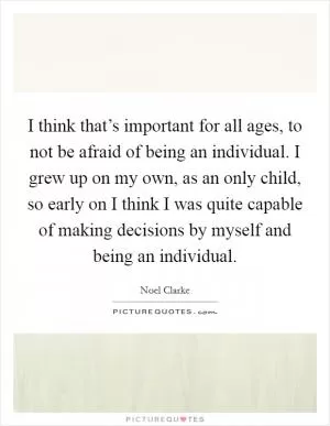 I think that’s important for all ages, to not be afraid of being an individual. I grew up on my own, as an only child, so early on I think I was quite capable of making decisions by myself and being an individual Picture Quote #1