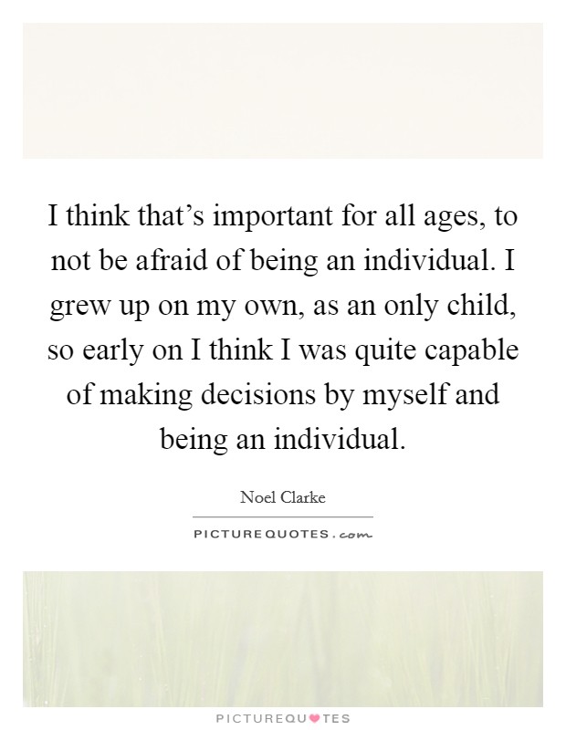 I think that's important for all ages, to not be afraid of being an individual. I grew up on my own, as an only child, so early on I think I was quite capable of making decisions by myself and being an individual. Picture Quote #1