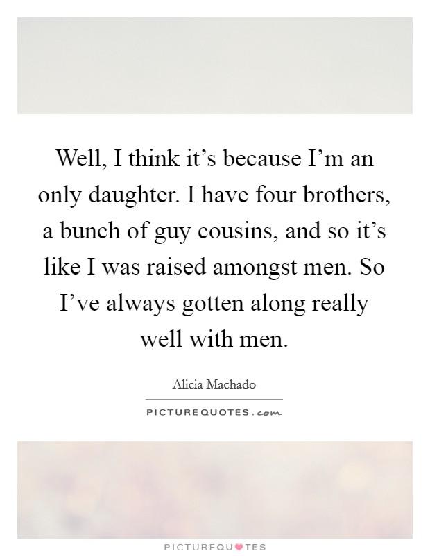 Well, I think it's because I'm an only daughter. I have four brothers, a bunch of guy cousins, and so it's like I was raised amongst men. So I've always gotten along really well with men. Picture Quote #1