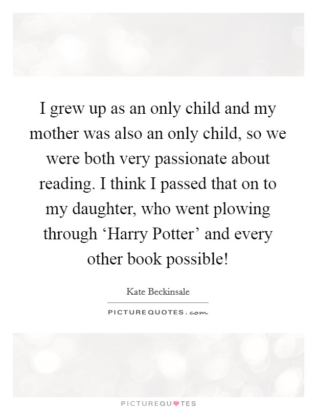 I grew up as an only child and my mother was also an only child, so we were both very passionate about reading. I think I passed that on to my daughter, who went plowing through ‘Harry Potter' and every other book possible! Picture Quote #1