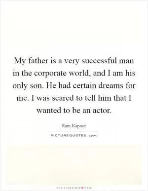 My father is a very successful man in the corporate world, and I am his only son. He had certain dreams for me. I was scared to tell him that I wanted to be an actor Picture Quote #1