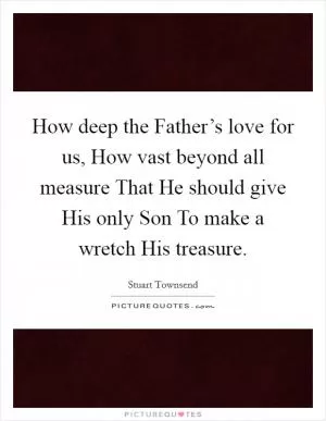 How deep the Father’s love for us, How vast beyond all measure That He should give His only Son To make a wretch His treasure Picture Quote #1
