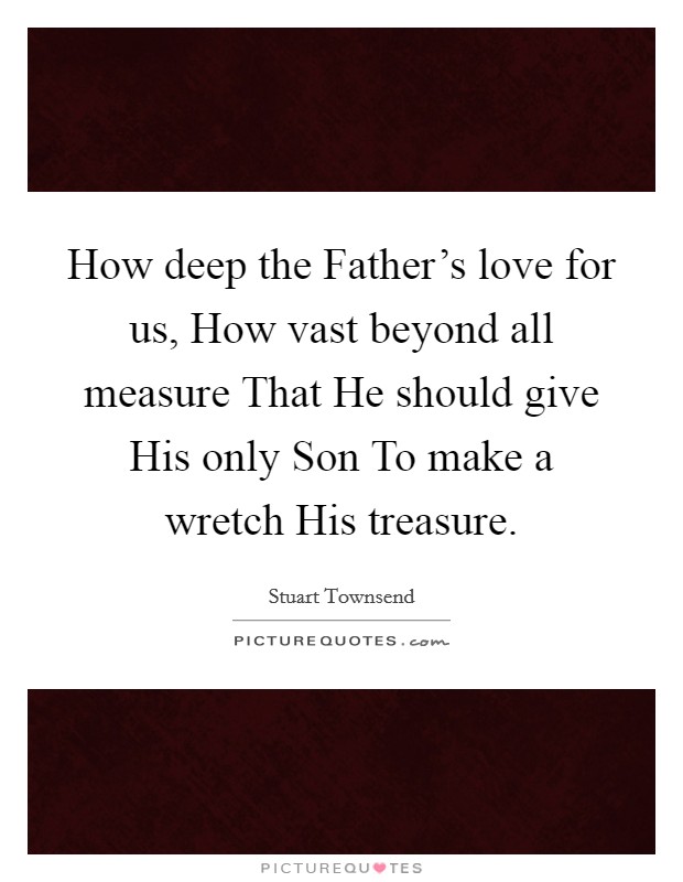 How deep the Father's love for us, How vast beyond all measure That He should give His only Son To make a wretch His treasure. Picture Quote #1