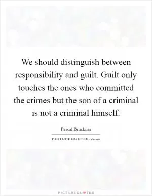 We should distinguish between responsibility and guilt. Guilt only touches the ones who committed the crimes but the son of a criminal is not a criminal himself Picture Quote #1