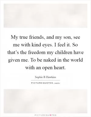 My true friends, and my son, see me with kind eyes. I feel it. So that’s the freedom my children have given me. To be naked in the world with an open heart Picture Quote #1