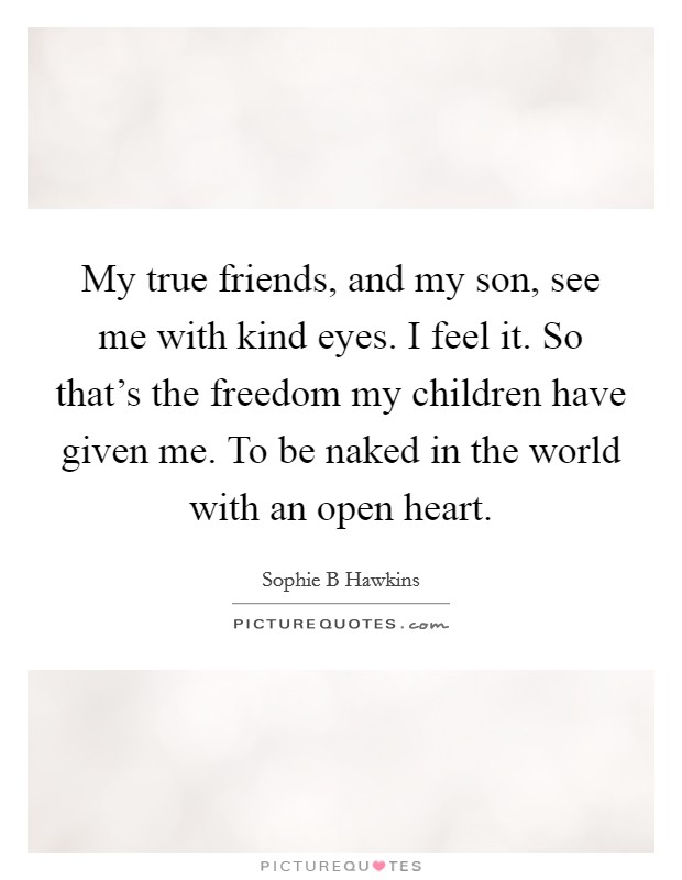 My true friends, and my son, see me with kind eyes. I feel it. So that's the freedom my children have given me. To be naked in the world with an open heart. Picture Quote #1
