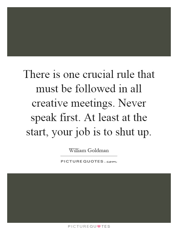There is one crucial rule that must be followed in all creative meetings. Never speak first. At least at the start, your job is to shut up Picture Quote #1