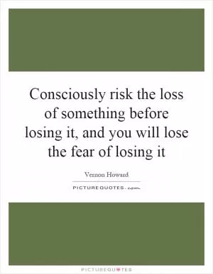 Consciously risk the loss of something before losing it, and you will lose the fear of losing it Picture Quote #1