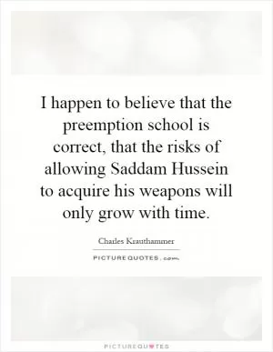 I happen to believe that the preemption school is correct, that the risks of allowing Saddam Hussein to acquire his weapons will only grow with time Picture Quote #1