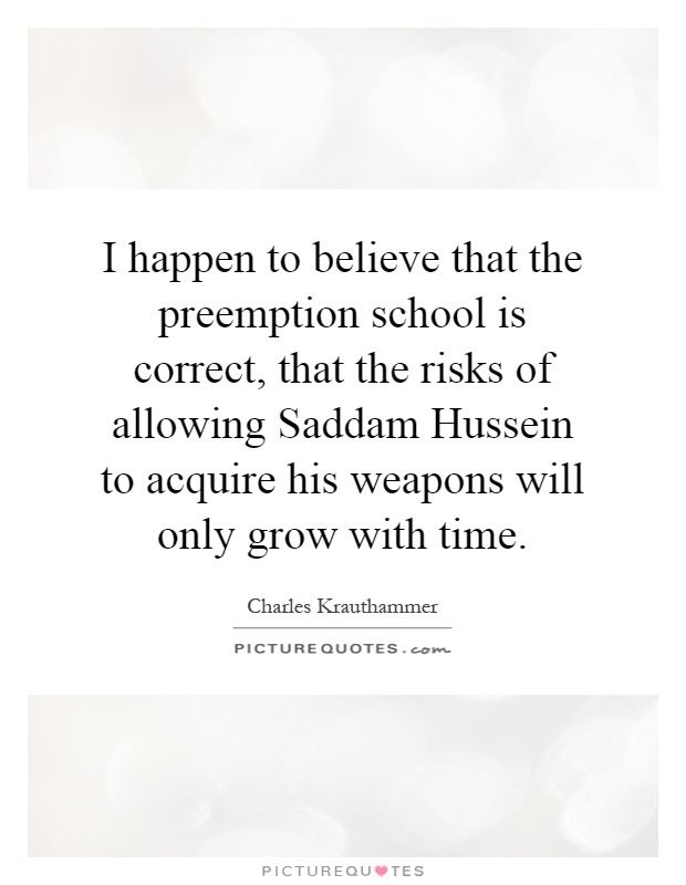 I happen to believe that the preemption school is correct, that the risks of allowing Saddam Hussein to acquire his weapons will only grow with time Picture Quote #1