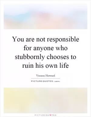 You are not responsible for anyone who stubbornly chooses to ruin his own life Picture Quote #1