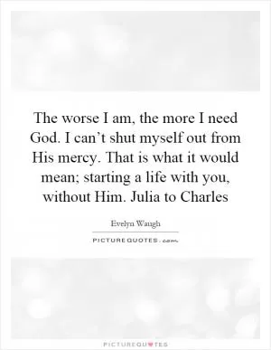 The worse I am, the more I need God. I can’t shut myself out from His mercy. That is what it would mean; starting a life with you, without Him. Julia to Charles Picture Quote #1