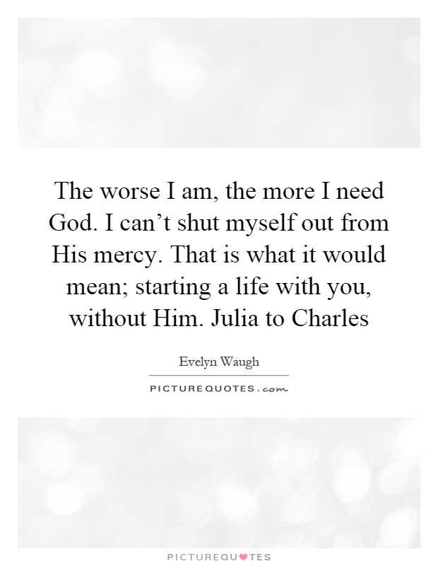 The worse I am, the more I need God. I can't shut myself out from His mercy. That is what it would mean; starting a life with you, without Him. Julia to Charles Picture Quote #1