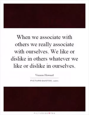 When we associate with others we really associate with ourselves. We like or dislike in others whatever we like or dislike in ourselves Picture Quote #1