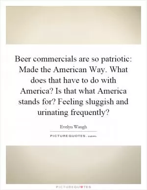 Beer commercials are so patriotic: Made the American Way. What does that have to do with America? Is that what America stands for? Feeling sluggish and urinating frequently? Picture Quote #1