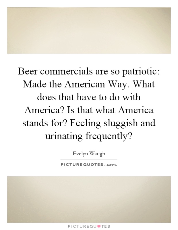 Beer commercials are so patriotic: Made the American Way. What does that have to do with America? Is that what America stands for? Feeling sluggish and urinating frequently? Picture Quote #1