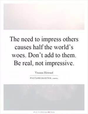 The need to impress others causes half the world’s woes. Don’t add to them. Be real, not impressive Picture Quote #1