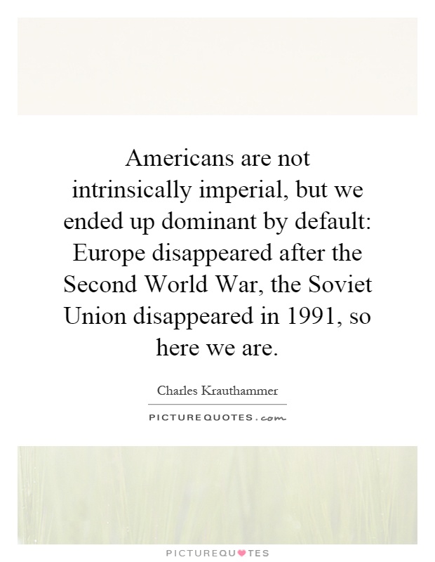 Americans are not intrinsically imperial, but we ended up dominant by default: Europe disappeared after the Second World War, the Soviet Union disappeared in 1991, so here we are Picture Quote #1