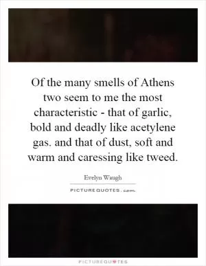 Of the many smells of Athens two seem to me the most characteristic - that of garlic, bold and deadly like acetylene gas. and that of dust, soft and warm and caressing like tweed Picture Quote #1