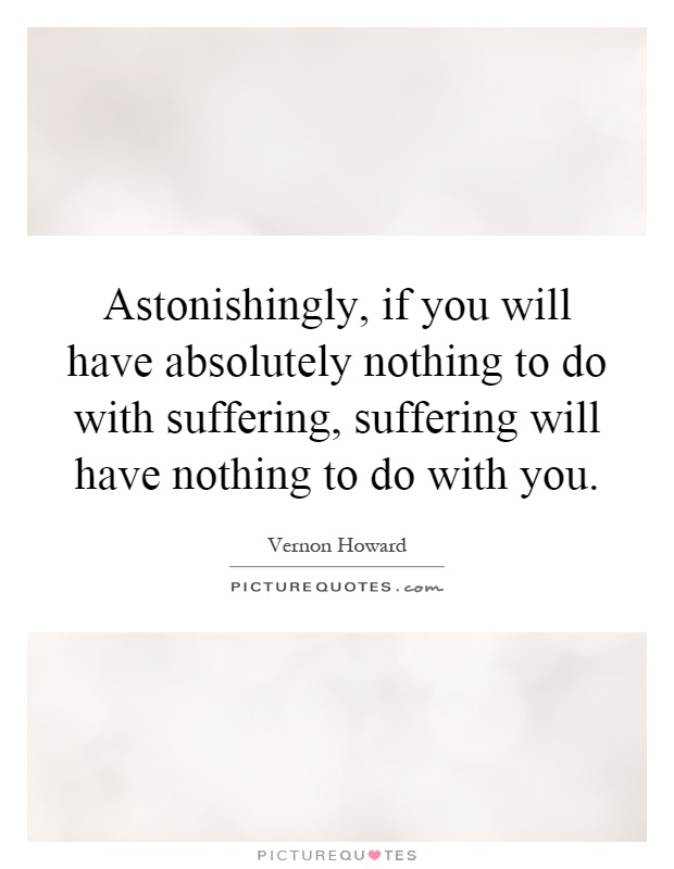 Astonishingly, if you will have absolutely nothing to do with suffering, suffering will have nothing to do with you Picture Quote #1