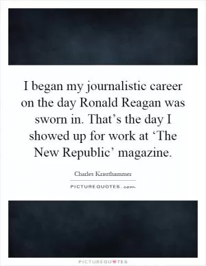 I began my journalistic career on the day Ronald Reagan was sworn in. That’s the day I showed up for work at ‘The New Republic’ magazine Picture Quote #1