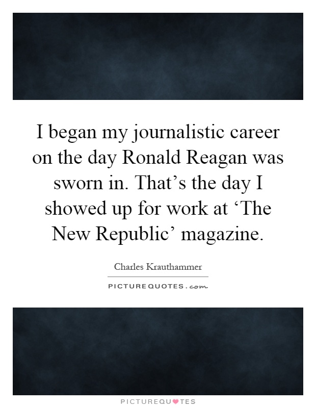 I began my journalistic career on the day Ronald Reagan was sworn in. That's the day I showed up for work at ‘The New Republic' magazine Picture Quote #1