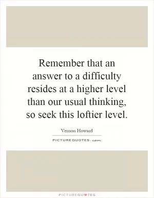 Remember that an answer to a difficulty resides at a higher level than our usual thinking, so seek this loftier level Picture Quote #1