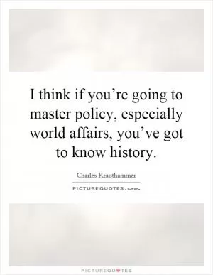 I think if you’re going to master policy, especially world affairs, you’ve got to know history Picture Quote #1