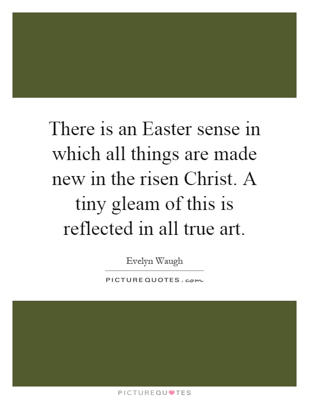 There is an Easter sense in which all things are made new in the risen Christ. A tiny gleam of this is reflected in all true art Picture Quote #1