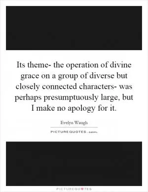 Its theme- the operation of divine grace on a group of diverse but closely connected characters- was perhaps presumptuously large, but I make no apology for it Picture Quote #1