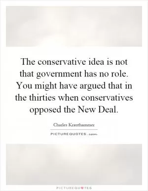 The conservative idea is not that government has no role. You might have argued that in the thirties when conservatives opposed the New Deal Picture Quote #1